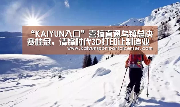 “KAIYUN入口”喜摘直通乌镇总决赛桂冠,清锋时代3D打印让制造业“互联”(图3) 开云体育